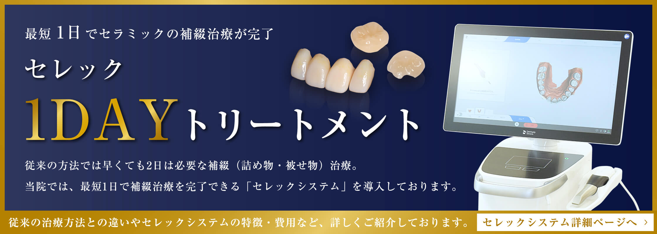 最短1日でセラミックの補綴治療が完了　セレック1DAYトリートメント　従来の方法では早くても2日は必要な補綴（詰め物・被せ物）治療。当院では、最短1日で補綴治療を完了できる「セレックシステム」を導入しております。従来の治療方法との違いやセレックシステムの特徴・費用など、詳しくご紹介しております。